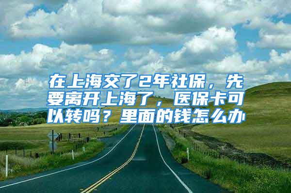 在上海交了2年社保，先要离开上海了，医保卡可以转吗？里面的钱怎么办