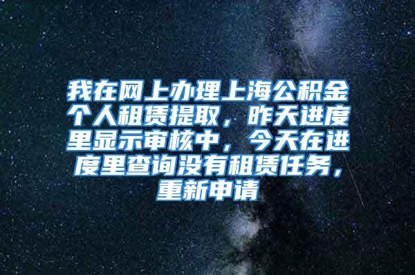 我在网上办理上海公积金个人租赁提取，昨天进度里显示审核中，今天在进度里查询没有租赁任务，重新申请