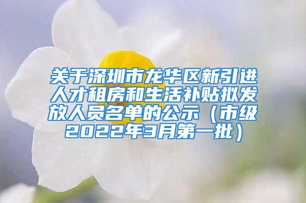 关于深圳市龙华区新引进人才租房和生活补贴拟发放人员名单的公示（市级2022年3月第一批）