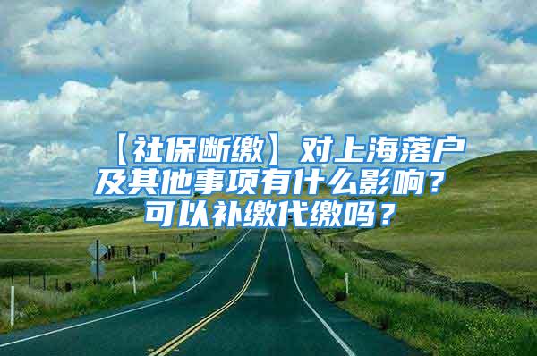 【社保断缴】对上海落户及其他事项有什么影响？可以补缴代缴吗？