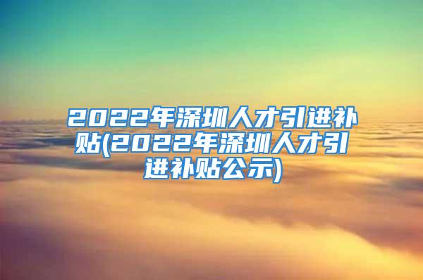 2022年深圳人才引进补贴(2022年深圳人才引进补贴公示)