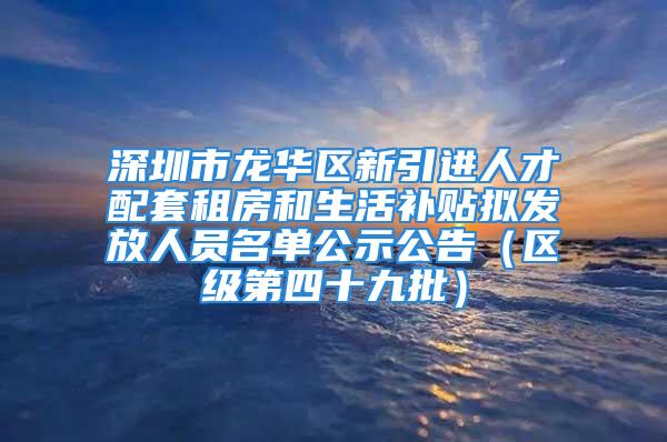 深圳市龙华区新引进人才配套租房和生活补贴拟发放人员名单公示公告（区级第四十九批）