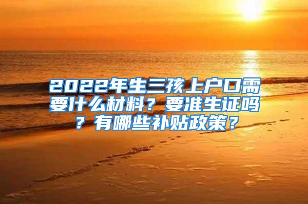 2022年生三孩上户口需要什么材料？要准生证吗？有哪些补贴政策？