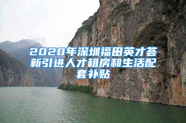 2020年深圳福田英才荟新引进人才租房和生活配套补贴