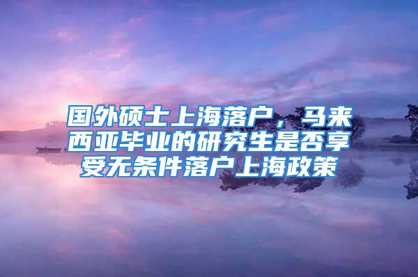 国外硕士上海落户，马来西亚毕业的研究生是否享受无条件落户上海政策