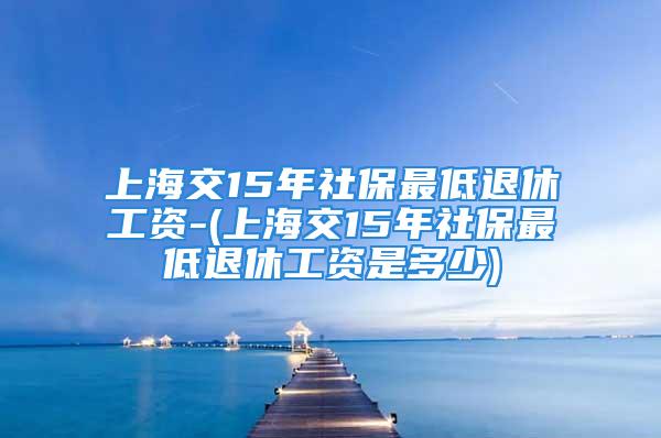 上海交15年社保最低退休工资-(上海交15年社保最低退休工资是多少)