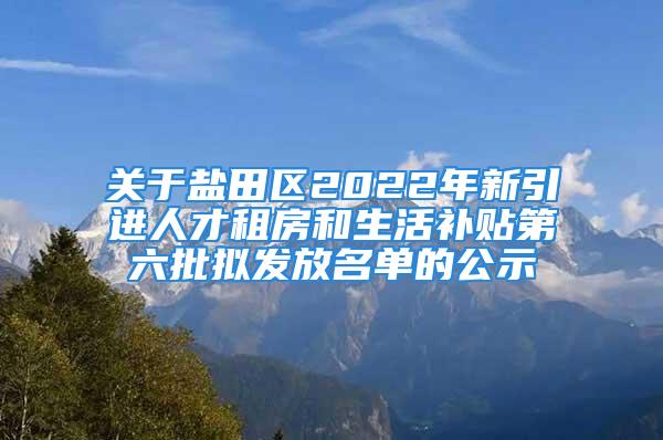 关于盐田区2022年新引进人才租房和生活补贴第六批拟发放名单的公示