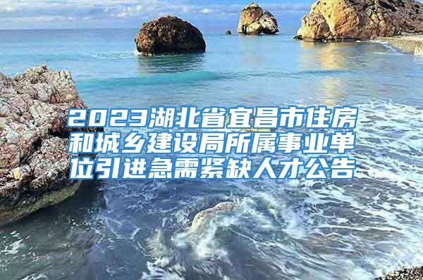 2023湖北省宜昌市住房和城乡建设局所属事业单位引进急需紧缺人才公告