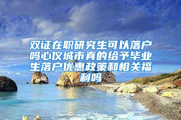 双证在职研究生可以落户吗心仪城市真的给予毕业生落户优惠政策和相关福利吗