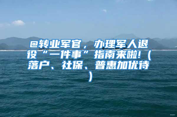 @转业军官，办理军人退役“一件事”指南来啦!（落户、社保、普惠加优待）