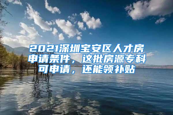 2021深圳宝安区人才房申请条件，这批房源专科可申请，还能领补贴