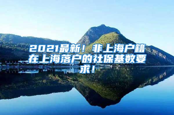 2021最新！非上海户籍在上海落户的社保基数要求！