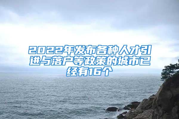 2022年发布各种人才引进与落户等政策的城市已经有16个