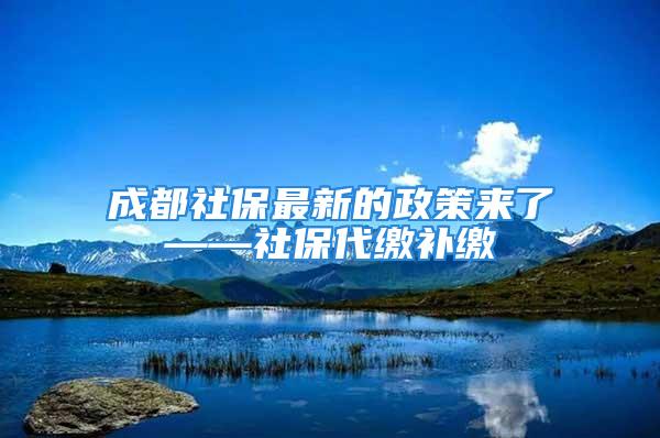 成都社保最新的政策来了——社保代缴补缴