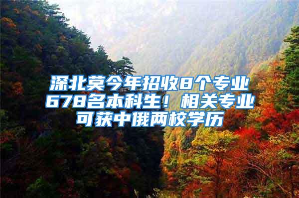 深北莫今年招收8个专业678名本科生！相关专业可获中俄两校学历