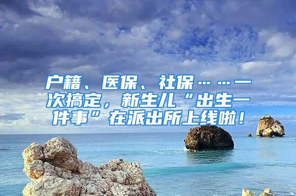 户籍、医保、社保……一次搞定，新生儿“出生一件事”在派出所上线啦！