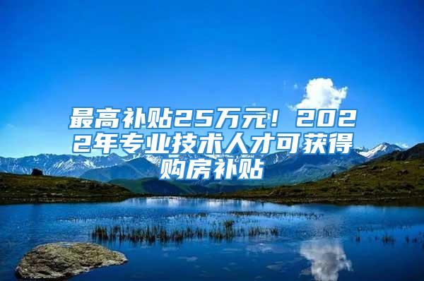 最高补贴25万元！2022年专业技术人才可获得购房补贴