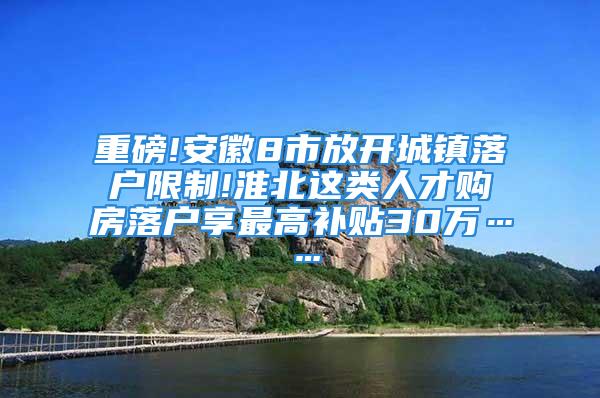 重磅!安徽8市放开城镇落户限制!淮北这类人才购房落户享最高补贴30万……