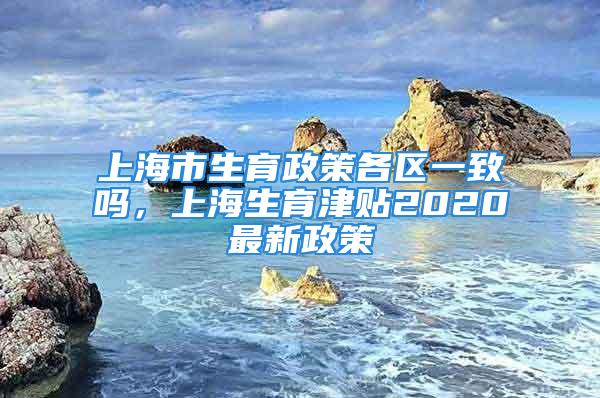 上海市生育政策各区一致吗，上海生育津贴2020最新政策