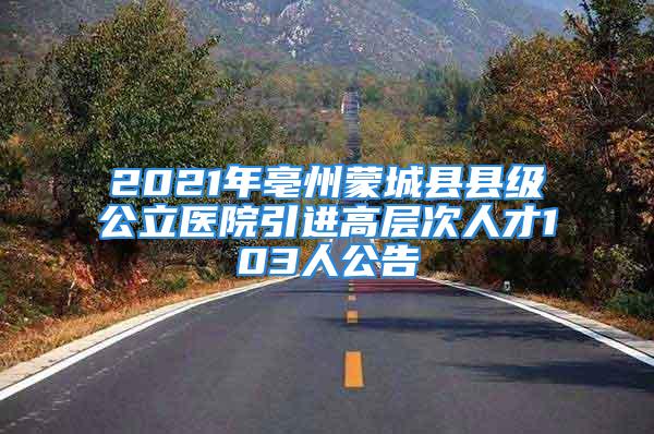 2021年亳州蒙城县县级公立医院引进高层次人才103人公告