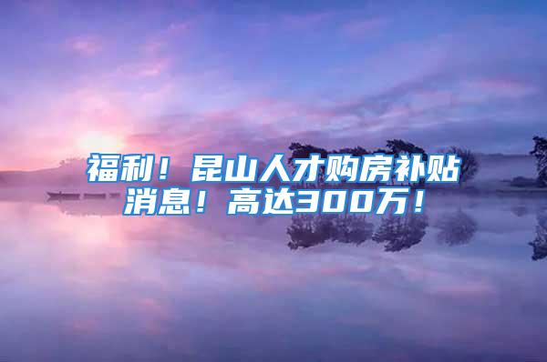 福利！昆山人才购房补贴消息！高达300万！