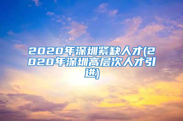 2020年深圳紧缺人才(2020年深圳高层次人才引进)