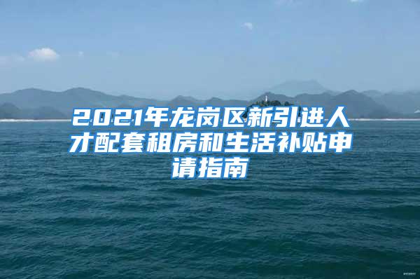 2021年龙岗区新引进人才配套租房和生活补贴申请指南