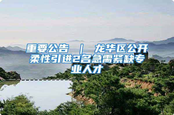 重要公告 ｜ 龙华区公开柔性引进2名急需紧缺专业人才