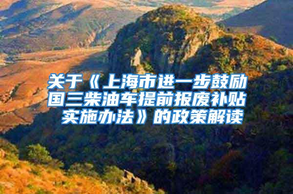 关于《上海市进一步鼓励国三柴油车提前报废补贴 实施办法》的政策解读