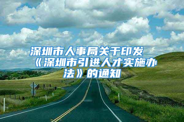 深圳市人事局关于印发《深圳市引进人才实施办法》的通知