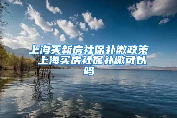 上海买新房社保补缴政策 上海买房社保补缴可以吗