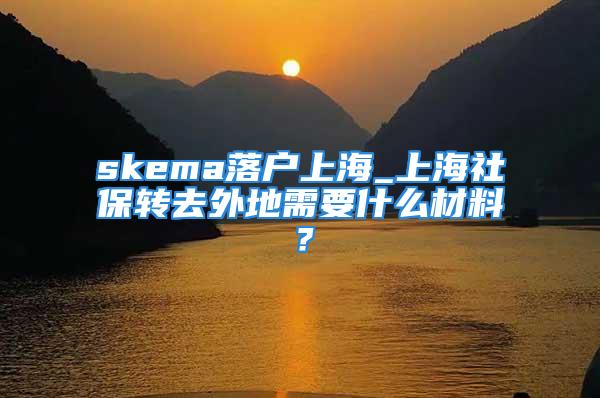 skema落户上海_上海社保转去外地需要什么材料？