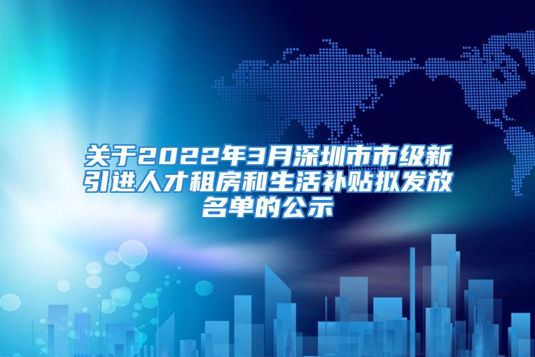 关于2022年3月深圳市市级新引进人才租房和生活补贴拟发放名单的公示