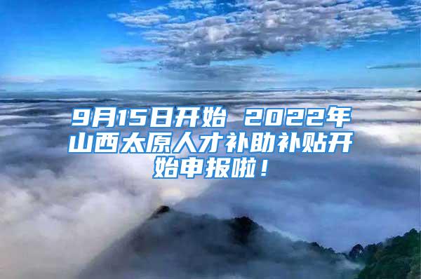 9月15日开始 2022年山西太原人才补助补贴开始申报啦！