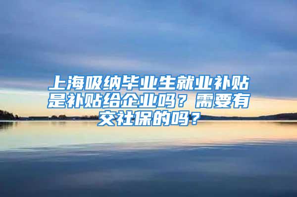 上海吸纳毕业生就业补贴是补贴给企业吗？需要有交社保的吗？