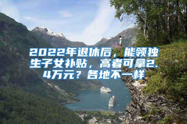 2022年退休后，能领独生子女补贴，高者可拿2.4万元？各地不一样