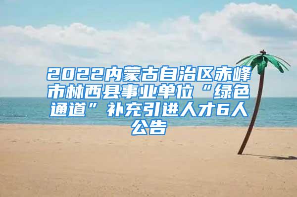 2022内蒙古自治区赤峰市林西县事业单位“绿色通道”补充引进人才6人公告