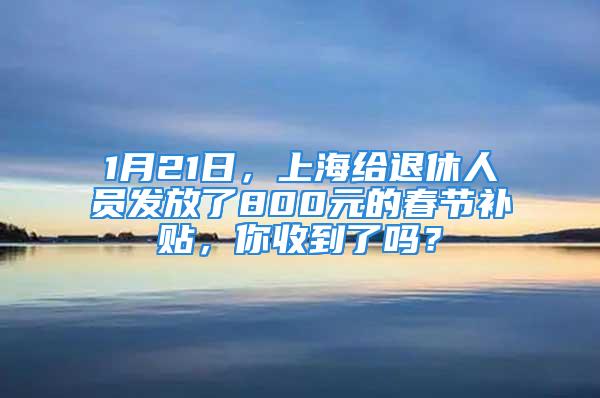 1月21日，上海给退休人员发放了800元的春节补贴，你收到了吗？