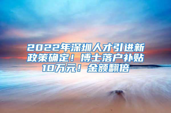 2022年深圳人才引进新政策确定！博士落户补贴10万元！金额翻倍