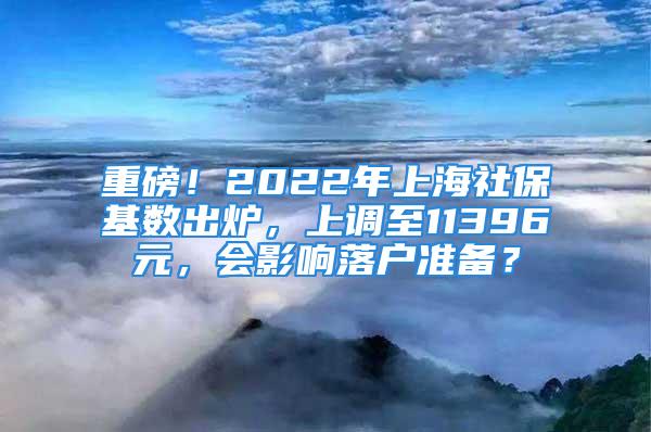 重磅！2022年上海社保基数出炉，上调至11396元，会影响落户准备？