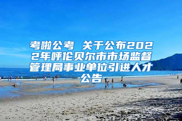 考啦公考 关于公布2022年呼伦贝尔市市场监督管理局事业单位引进人才公告