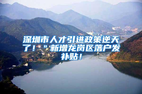 深圳市人才引进政策逆天了！＂新增龙岗区落户发补贴！