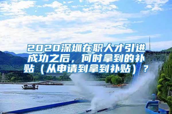 2020深圳在职人才引进成功之后，何时拿到的补贴（从申请到拿到补贴）？