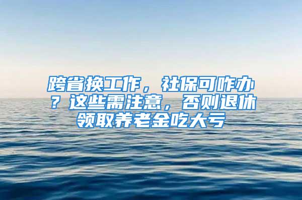 跨省换工作，社保可咋办？这些需注意，否则退休领取养老金吃大亏