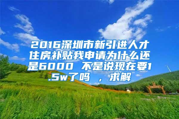 2016深圳市新引进人才住房补贴我申请为什么还是6000 不是说现在要1.5w了吗 ，求解