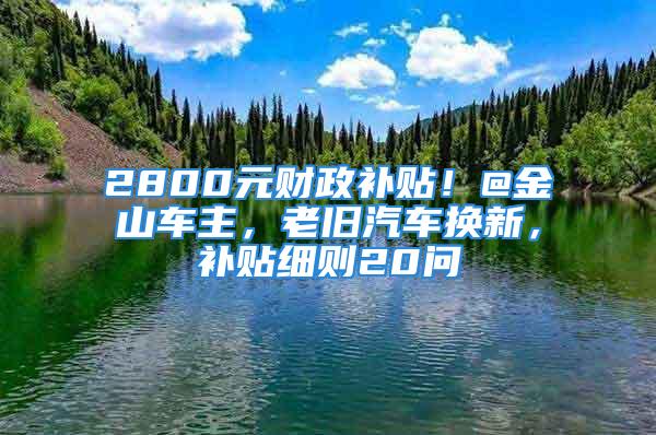 2800元财政补贴！@金山车主，老旧汽车换新，补贴细则20问→