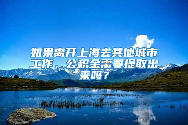 如果离开上海去其他城市工作，公积金需要提取出来吗？