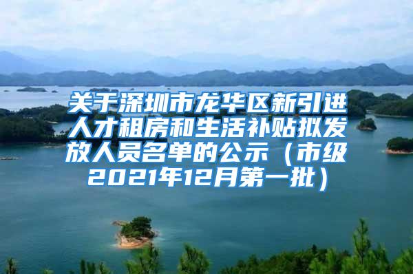 关于深圳市龙华区新引进人才租房和生活补贴拟发放人员名单的公示（市级2021年12月第一批）