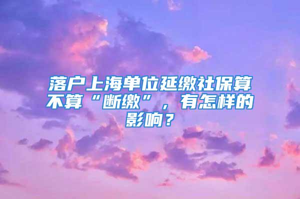 落户上海单位延缴社保算不算“断缴”，有怎样的影响？