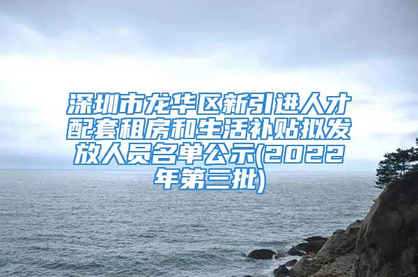 深圳市龙华区新引进人才配套租房和生活补贴拟发放人员名单公示(2022年第三批)